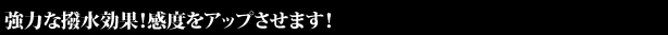 強力な撥水効果！感度をアップさせます！