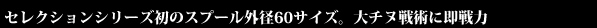 セレクションシリーズ初のスプール外径60サイズ。大チヌ戦術に即戦力