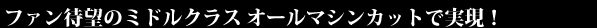 ファン待望のミドルクラス オールマシンカットで実現！