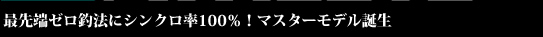 最先端ゼロ釣法にシンクロ率100％！マスターモデル誕生