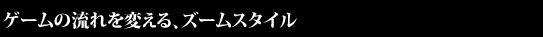 ゲームの流れを変える、ズームスタイル