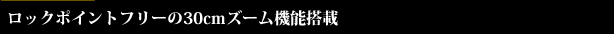 ロックポイントフリーの30cmズーム機能搭載